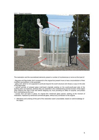 8
2012 : Present restoration
The restoration and the reconstituted elements present a number of incoherences or errors at the level of:
- flag-pole and flag-holder don't correspond to the original but present more or less a reconstitution of their
modified reconstitution in the seventies,
- glass roof, which is not supposed to protrude beyond the south structure and shows a cusp on the side
of the flag-holder,
- vertical pannels of pressed glass (nail-head) originally existing on the south-south-east side of the
building were not replaced, whereas they are essential in the understanding and the function of the object
(they obstruct the view of the sea before stepping out, thus providing an effect of surprise, and protect
from overheating by the sun)
- access door put back in place; its original thin reinforced glass pannel, existing at the moment of
restoration, replaced by reinforced commercial glass, without any connection to the original.
Alterations and undoing of this part of the restoration seem unavoidable, based on solid knowledge of
the object.
 