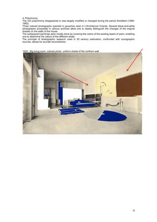 9
4. Polychromy
The rich polychromy disappeared or was largely modified or changed during the period Schelbert (1960-
1982).
Three colored photographs (painted in gouache) exist in L'Architecure Vivante. Several black-and-white
photographs accessible in various archives allow one to clearly distinguish the changes of the original
shades on the walls of the house.
The subsequent paintings were mostly done by covering the colors of the existing layers of paint, enabling
one to determine the nature of the different strata.
The principle of stratographic research used in 20 century restoration, confronted with iconographic
sources, allows for acurate reconstitution.
1929 : Big living-room, colored photo: uniform shade of the northern wall
 