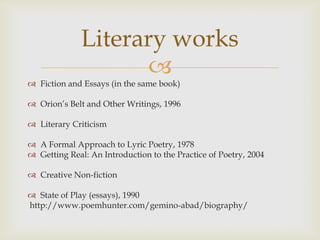 Literary works
                     
 Fiction and Essays (in the same book)

 Orion’s Belt and Other Writings, 1996

 Literary Criticism

 A Formal Approach to Lyric Poetry, 1978
 Getting Real: An Introduction to the Practice of Poetry, 2004

 Creative Non-fiction

 State of Play (essays), 1990
http://www.poemhunter.com/gemino-abad/biography/
 