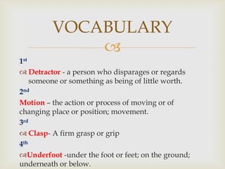 VOCABULARY
             
1st
 Detractor - a person who disparages or regards
    someone or something as being of little worth.
2nd
Motion – the action or process of moving or of
changing place or position; movement.
3rd
 Clasp- A firm grasp or grip
4th
Underfoot -under the foot or feet; on the ground;
underneath or below.
 