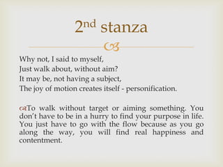 2nd      stanza
                          
Why not, I said to myself,
Just walk about, without aim?
It may be, not having a subject,
The joy of motion creates itself - personification.

To walk without target or aiming something. You
don’t have to be in a hurry to find your purpose in life.
You just have to go with the flow because as you go
along the way, you will find real happiness and
contentment.
 