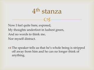 4th    stanza
                         
Now I feel quite bare, exposed,
My thoughts underfoot in lushest green,
And no words to think me,
Nor myself distract.

 The speaker tells us that he’s whole being is stripped
  off away from him and he can no longer think of
  anything.
 
