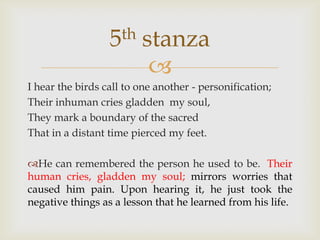 5th    stanza
                          
I hear the birds call to one another - personification;
Their inhuman cries gladden my soul,
They mark a boundary of the sacred
That in a distant time pierced my feet.

He can remembered the person he used to be. Their
human cries, gladden my soul; mirrors worries that
caused him pain. Upon hearing it, he just took the
negative things as a lesson that he learned from his life.
 