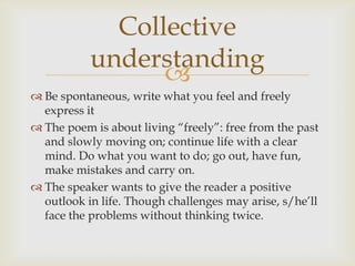 Collective
           understanding
                 
 Be spontaneous, write what you feel and freely
  express it
 The poem is about living “freely”: free from the past
  and slowly moving on; continue life with a clear
  mind. Do what you want to do; go out, have fun,
  make mistakes and carry on.
 The speaker wants to give the reader a positive
  outlook in life. Though challenges may arise, s/he’ll
  face the problems without thinking twice.
 