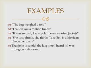 EXAMPLES
                 
 “The bag weighed a ton.”
 “I called you a million times!”
 “It was so cold, I saw polar bears wearing jackets”
 “She is so dumb, she thinks Taco Bell is a Mexican
  phone company”
 That joke is so old, the last time I heard it I was
  riding on a dinosaur.
 