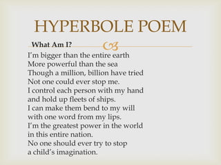 HYPERBOLE POEM
  What Am I?           
I’m bigger than the entire earth
More powerful than the sea
Though a million, billion have tried
Not one could ever stop me.
I control each person with my hand
and hold up fleets of ships.
I can make them bend to my will
with one word from my lips.
I’m the greatest power in the world
in this entire nation.
No one should ever try to stop
a child’s imagination.
 