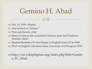 Gemino H. Abad
                
 Feb. 15, 1939 –Manila
 Also known as “Jimmy”
 Poet and literary critic
 Born in Cebu to the acclaimed Cebuano poet and Professor
  Antonio Abad.
 Studied Bachelor Of Arts Degree in English from UP in 1964
 Ph.D. in English Literature from University of Chicago in 1970


 http://en.wikipilipinas.org/index.php?title=Gemin
  o_H._Abad
 