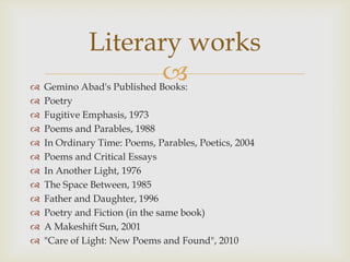 Literary works

                     
    Gemino Abad's Published Books:
   Poetry
   Fugitive Emphasis, 1973
   Poems and Parables, 1988
   In Ordinary Time: Poems, Parables, Poetics, 2004
   Poems and Critical Essays
   In Another Light, 1976
   The Space Between, 1985
   Father and Daughter, 1996
   Poetry and Fiction (in the same book)
   A Makeshift Sun, 2001
   "Care of Light: New Poems and Found", 2010
 