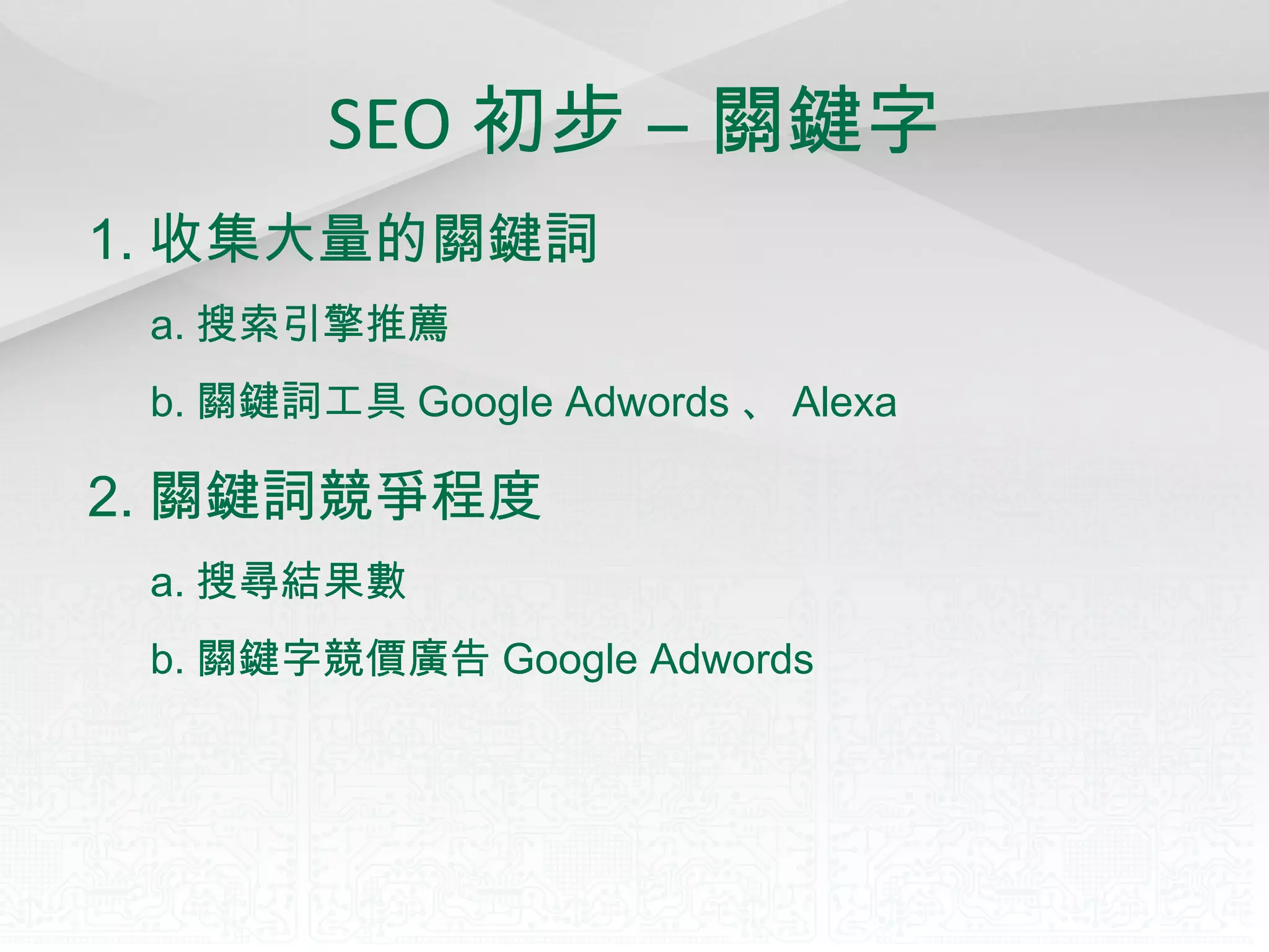 SEO 初步 – 關鍵字 1. 收集大量的關鍵詞 a. 搜索引擎推薦 b. 關鍵詞工具 Google Adwords 、 Alexa 2. 關鍵詞競爭程度 a. 搜尋結果數 b. 關鍵字競價廣告 Google Adwords 