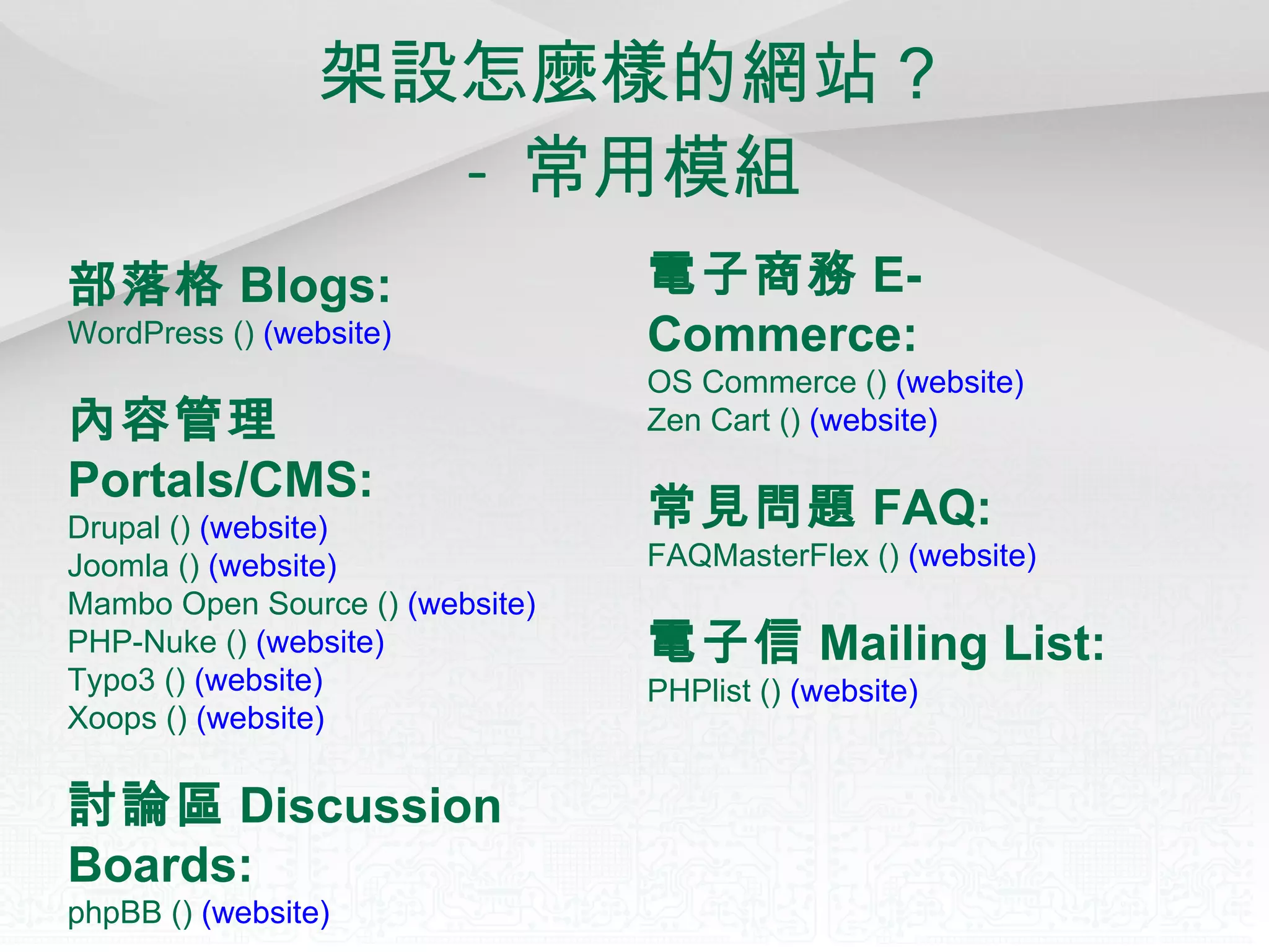 架設怎麼樣的網站？ -  常用模組 部落格 Blogs:   WordPress ()  (website)   內容管理 Portals/CMS:   Drupal ()  (website)   Joomla ()  (website)   Mambo Open Source ()  (website)   PHP-Nuke ()  (website)   Typo3 ()  (website)   Xoops ()  (website)   討論區 Discussion Boards:   phpBB ()  (website)   電子商務 E-Commerce:   OS Commerce ()  (website)   Zen Cart ()  (website)   常見問題 FAQ:   FAQMasterFlex ()  (website)   電子信 Mailing List:   PHPlist ()  (website)   