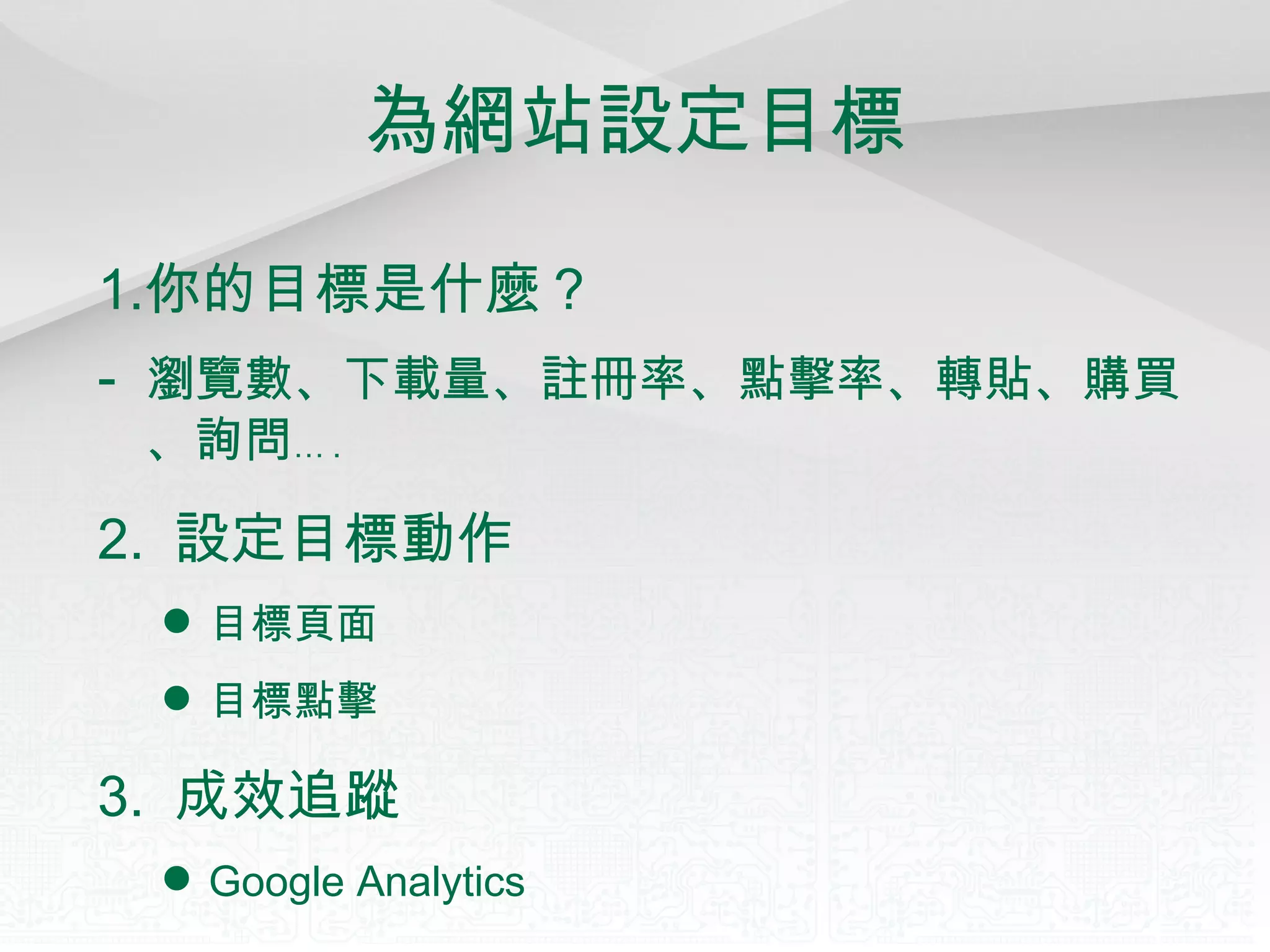 為網站設定目標 你的目標是什麼？ -  瀏覽數、下載量、註冊率、點擊率、轉貼、購買、詢問 … . 2.  設定目標動作 目標頁面 目標點擊 3.  成效追蹤 Google Analytics 