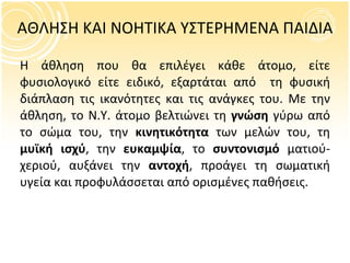 ΑΘΛΗΣΗ ΚΑΙ ΝΟΗΤΙΚΑ ΥΣΤΕΡΗΜΕΝΑ ΠΑΙΔΙΑ Η άθληση που θα επιλέγει κάθε άτομο, είτε φυσιολογικό είτε ειδικό, εξαρτάται από  τη φυσική διάπλαση τις ικανότητες και τις ανάγκες του. Με την άθληση, το Ν.Υ. άτομο βελτιώνει τη  γνώση  γύρω από το σώμα του, την  κινητικότητα  των μελών του, τη  μυϊκή ισχύ , την  ευκαμψία , το  συντονισμό  ματιού-χεριού, αυξάνει την  αντοχή , προάγει τη σωματική υγεία και προφυλάσσεται από ορισμένες παθήσεις. 