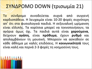 ΣΥΝΔΡΟΜΟ  DOWN  (τρισωμία 21) Το σύνδρομο συνοδεύεται συχνά από συγγενή καρδιοπάθεια. Η λευχαιμία είναι 10-20 φορές συχνότερη απ’ ότι στα φυσιολογικά παιδιά. Η σεξουαλική ωρίμανση είναι ελλιπής. Τα κορίτσια μπορεί να τεκνοποιήσουν, τα αγόρια όμως όχι. Τα παιδιά αυτά είναι  χαρούμενα , δείχνουν  αγάπη , είναι  πρόθυμα , έχουν  ρυθμό  και απολαμβάνουν τη μουσική. Μπορούν να ασκηθούν σε κάθε άθλημα με καλές επιδόσεις. Η  κοινωνικότητά  τους είναι καλή και περνά 2-3 φορές τη νοημοσύνη τους. 