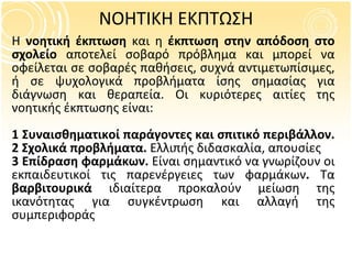ΝΟΗΤΙΚΗ ΕΚΠΤΩΣΗ Η  νοητική έκπτωση  και η  έκπτωση στην απόδοση στο σχολείο  αποτελεί σοβαρό πρόβλημα και μπορεί να οφείλεται σε σοβαρές παθήσεις, συχνά αντιμετωπίσιμες, ή σε ψυχολογικά προβλήματα ίσης σημασίας για διάγνωση και θεραπεία. Οι κυριότερες αιτίες της νοητικής έκπτωσης είναι: 1 Συναισθηματικοί παράγοντες και σπιτικό περιβάλλον.  2 Σχολικά προβλήματα.  Ελλιπής διδασκαλία, απουσίες 3 Επίδραση φαρμάκων.  Είναι σημαντικό να γνωρίζουν οι εκπαιδευτικοί τις παρενέργειες των φαρμάκων .  Τα  βαρβιτουρικά  ιδιαίτερα προκαλούν μείωση της ικανότητας για συγκέντρωση και αλλαγή της συμπεριφοράς 