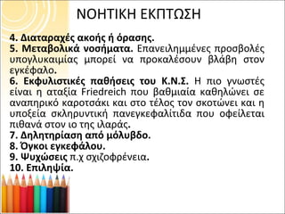 4. Διαταραχές ακοής ή όρασης. 5. Μεταβολικά νοσήματα.  Επανειλημμένες προσβολές υπογλυκαιμίας μπορεί να προκαλέσουν βλάβη στον εγκέφαλο . 6. Εκφυλιστικές παθήσεις του Κ.Ν.Σ.  Η πιο γνωστές είναι η αταξία  Friedreich  που βαθμιαία καθηλώνει σε αναπηρικό καροτσάκι και στο τέλος τον σκοτώνει και η υποξεία σκληρυντική πανεγκεφαλίτιδα που οφείλεται πιθανά στον ιο της ιλαράς . 7. Δηλητηρίαση από μόλυβδο. 8. Όγκοι εγκεφάλου. 9. Ψυχώσεις  π.χ σχιζοφρένεια . 10. Επιληψία. ΝΟΗΤΙΚΗ ΕΚΠΤΩΣΗ 