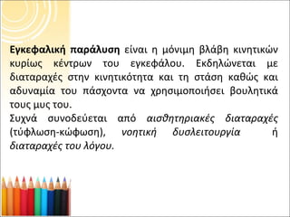 Εγκεφαλική παράλυση  είναι η μόνιμη βλάβη κινητικών κυρίως κέντρων του εγκεφάλου. Εκδηλώνεται με διαταραχές στην κινητικότητα και τη στάση καθώς και αδυναμία του πάσχοντα να χρησιμοποιήσει βουλητικά τους μυς του. Συχνά συνοδεύεται από  αισθητηριακές διαταραχές  (τύφλωση-κώφωση),  νοητική δυσλειτουργία  ή  διαταραχές του λόγου. 