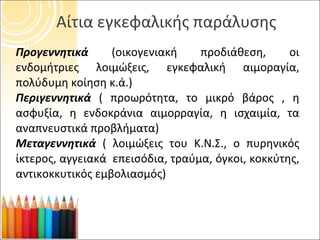 Αίτια εγκεφαλικής παράλυσης Προγεννητικά  (οικογενιακή προδιάθεση, οι ενδομήτριες λοιμώξεις, εγκεφαλική αιμοραγία, πολύδυμη κοίηση κ.ά.) Περιγεννητικά   ( προωρότητα, το μικρό βάρος , η ασφυξία, η ενδοκράνια αιμορραγία, η ισχαιμία, τα αναπνευστικά προβλήματα) Μεταγεννητικά  ( λοιμώξεις του Κ.Ν.Σ., ο πυρηνικός ίκτερος, αγγειακά  επεισόδια, τραύμα, όγκοι, κοκκύτης, αντικοκκυτικός εμβολιασμός) 