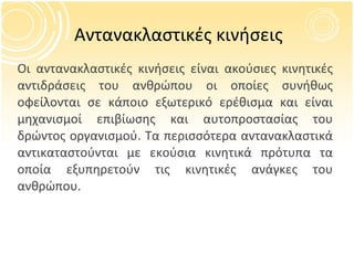 Αντανακλαστικές κινήσεις O ι αντανακλαστικές κινήσεις είναι ακούσιες κινητικές αντιδράσεις του ανθρώπου οι οποίες συνήθως οφείλονται σε κάποιο εξωτερικό ερέθισμα και είναι μηχανισμοί επιβίωσης και αυτοπροστασίας του δρώντος οργανισμού. Τα περισσότερα αντανακλαστικά αντικαταστούνται με εκούσια κινητικά πρότυπα τα οποία εξυπηρετούν τις κινητικές ανάγκες του ανθρώπου. 