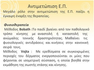 Μεγάλο ρόλο στην αντιμετώπιση της Ε.Π. παίζει η έγκαιρη έναρξη της θεραπείας. Φυσιοθεραπεία Μέθοδος  Β obath : Το παιδί βγαίνει από τον παθολογικό τρόπο  κίνησης  με αναστολή  ή  καταστολή  της  ανώμαλης  τονικής  δραστηριότητας. Μαθαίνει  τις  φυσιολογικές  αντιδράσεις  και κινήσεις  στην  κανονική  σειρά  τους. Μέθοδος   Vojta  :  Με ερεθίσματα σε συγκεκριμένες περιοχές του δέρματος ενεργοποιούνται οι μύες που φέρονται σε ισομετρική σύσπαση, η οποία βοηθά στην εκμάθηση της σωστής στάσης και κίνησης. Αντιμετώπιση Ε.Π. 