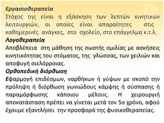 Εργασιοθεραπεία Στόχος της είναι η εξάσκηση των λεπτών κινητικών λειτουργιών, οι οποίες είναι απαραίτητες  στις  καθημερινές  ανάγκες,  στο  σχολείο, στο επάγγελμα κ.τ.λ. Λογοθεραπεία Αποβλέπεια  στη μάθηση της σωστής ομιλίας με ασκήσεις κινητικότητας του στόματος, της  γλώσσας, των χειλιών και αποφυγή σιελόρροιας. Ορθοπεδική διόρθωση Ε φαρμογή επιδέσμων, ναρθήκων ή γύψων με σκοπό την πρόληψη ή διόρθωση γωνιώδους κάμψης ή σύσπασης ή παραμόρφωσης κάποιου μέλους. Η χειρουργιή αποκατάσταση πρέπει να γίνεται μετά τον 5 o  χρόνο, αφού έχουμε εξαντλήσει  την προσφορά της φυσικοθεραπείας. 