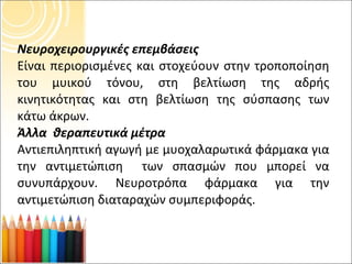 Νευροχειρουργικές επεμβάσεις Είναι περιορισμένες και στοχεύουν στην τροποποίηση του μυικού τόνου, στη βελτίωση της αδρής κινητικότητας και στη βελτίωση της σύσπασης των κάτω άκρων. Άλλα  θεραπευτικά μέτρα Αντιεπιληπτική αγωγή με μυοχαλαρωτικά φάρμακα για την αντιμετώπιση  των σπασμών που μπορεί να συνυπάρχουν. Νευροτρόπα φάρμακα για την αντιμετώπιση διαταραχών συμπεριφοράς. 