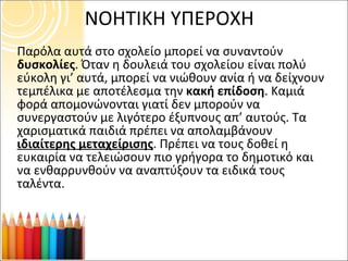 ΝΟΗΤΙΚΗ ΥΠΕΡΟΧΗ Παρόλα αυτά στο σχολείο μπορεί να συναντούν  δυσκολίες . Όταν η δουλειά του σχολείου είναι πολύ εύκολη γι’ αυτά, μπορεί να νιώθουν ανία ή να δείχνουν τεμπέλικα με αποτέλεσμα την  κακή επίδοση . Καμιά φορά απομονώνονται γιατί δεν μπορούν να συνεργαστούν με λιγότερο έξυπνους απ’ αυτούς. Τα χαρισματικά παιδιά πρέπει να απολαμβάνουν  ιδιαίτερης μεταχείρισης . Πρέπει να τους δοθεί η ευκαιρία να τελειώσουν πιο γρήγορα το δημοτικό και να ενθαρρυνθούν να αναπτύξουν τα ειδικά τους ταλέντα. 