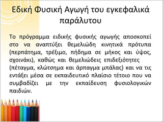 Εδική Φυσική Αγωγή του εγκεφαλικά παράλυτου Το πρόγραμμα ειδικής φυσικής αγωγής αποσκοπεί στο να αναπτύξει θεμελιώδη κινητικά πρότυπα (περπάτημα, τρέξιμο, πήδημα σε μήκος και ύψος, σχοινάκι), καθώς και θεμελιώδεις επιδεξιότητες  (πέταγμα, κλώτσημα και άρπαγμα μπάλας) και να τις εντάξει μέσα σε εκπαιδευτικό πλαίσιο τέτοιο που να συμβαδίζει με την εκπαίδευση φυσιολογικών παιδιών.  