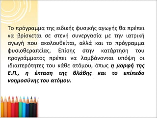 Το πρόγραμμα της ειδικής φυσικής αγωγής θα πρέπει να βρίσκεται σε στενή συνεργασία με την ιατρική αγωγή που ακολουθείται, αλλά και το πρόγραμμα φυσιοθεραπείας. Επίσης στην κατάρτηση του προγράμματος πρέπει να λαμβάνονται υπόψη οι ιδιαιτερότητες του κάθε ατόμου, όπως  η μορφή της Ε.Π., η έκταση της βλάβης και το επίπεδο νοημοσύνης του ατόμου. 