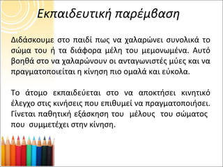 Εκπαιδευτική παρέμβαση Διδάσκουμε στο παιδί πως να χαλαρώνει συνολικά το σώμα του ή τα διάφορα μέλη του μεμονωμένα. Αυτό βοηθά στο να χαλαρώνουν οι ανταγωνιστές μύες και να πραγματοποιείται η κίνηση πιο ομαλά και εύκολα. Το άτομο εκπαιδεύεται στο να αποκτήσει κινητικό έλεγχο στις κινήσεις που επιθυμεί να πραγματοποιήσει. Γίνεται παθητική εξάσκηση του  μέλους  του σώματος  που  συμμετέχει στην κίνηση. 