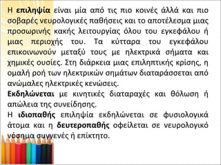 Η  επιληψία  είναι μία από τις πιο κοινές άλλά και πιο σοβαρές νευρολογικές παθήσεις και το αποτέλεσμα μιας προσωρινής κακής λειτουργίας όλου του εγκεφάλου ή μιας περιοχής του. Τα κύτταρα του εγκεφάλου επικοινωνούν μεταξύ τους με ηλεκτρικά σήματα και χημικές ουσίες. Στη διάρκεια μιας επιληπτικής κρίσης, η ομαλή ροή των ηλεκτρικών σημάτων διαταράσσεται από ανώμαλες ηλεκτρικές κενώσεις.  Εκδηλώνεται  με κινητικές διαταραχές και θόλωση ή απώλεια της συνείδησης. Η  ιδιοπαθής  επιληψία εκδηλώνεται σε φυσιολογικά άτομα και η  δευτεροπαθής  οφείλεται σε νευρολογικό νόσημα συγγενές ή επίκτητο. 