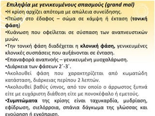 Επιληψία με γενικευμένους σπασμούς  (grand mal) Η κρίση αρχίζει απότομα με απώλεια συνείδησης. Πτώση στο έδαφος – σώμα σε κάμψη ή έκταση ( τονική φάση ) Κυάνωση που οφείλεται σε σύσπαση των αναπνευστικών μυών. Την τονική φάση διαδέχεται η  κλονική φάση,  γενικευμένες κλονικές συσπάσεις που αυξάνονται σε ένταση. Επαναφορά αναπνοής – γενικευμένη μυοχαλάρωση. Διάρκεια των φάσεων 2΄-3΄.   Ακολουθεί φάση που χαρακτηρίζεται από κωματώδη κατάσταση, διάρκειας περίπου 2 λεπτών.  Ακολουθεί βαθύς ύπνος, από τον οποίο ο άρρωστος ξυπνά είτε με ευχάριστη διάθεση είτε με πονοκέφαλο ή εμετούς. Συμπτώματα  της κρίσης είναι ταχυκαρδία, μυδρίαση, εφίδρωση, σιελόρροια, σπάνια δάγκωμα της γλώσσας και ενούρηση ή εγκόπριση. 