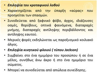 Επιληψία του κροταφικού λοβού Χαρακτηρίζεται από την ύπαρξη «αύρας» που προηγείται των σπασμών. Συνοδεύεται από ξαφνικό φόβο, άγχος, ιδιάζουσες οσμές, θορύβους, οπτικά φαινόμενα, διαταραχές μνήμης,   διαταραχές αντίληψης περιβάλλοντος και αντίληψης εαυτού. Μερικές φορές εκδηλώνεται ως παροξυσμικό κοιλιακό άλγος. Επιληψία κινητικού φλοιού ( τύπου  Jackson) Συμβαίνει στο ένα ημιμόριο του προσώπου ή σε ένα μέλος, συνήθως άνω άκρο ή στο ένα ημιμόριο του σώματος. Μπορεί να συνοδεύεται από απώλεια συνείδησης. 