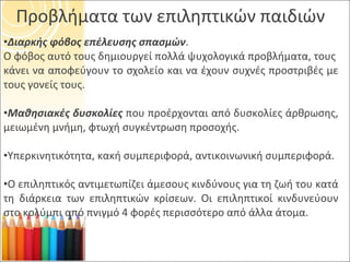 Προβλήματα των επιληπτικών παιδιών Διαρκής φόβος επέλευσης σπασμών . Ο φόβος αυτό τους δημιουργεί πολλά ψυχολογικά προβλήματα, τους  κάνει να αποφεύγουν το σχολείο και να έχουν συχνές προστριβές με τους γονείς τους. Μαθησιακές δυσκολίες  που προέρχονται από δυσκολίες άρθρωσης, μειωμένη μνήμη, φτωχή συγκέντρωση προσοχής. Υπερκινητικότητα, κακή συμπεριφορά, αντικοινωνική συμπεριφορά. Ο επιληπτικός αντιμετωπίζει άμεσους κινδύνους για τη ζωή του κατά τη διάρκεια των επιληπτικών κρίσεων. Οι επιληπτικοί κινδυνεύουν στο κολύμπι από πνιγμό 4 φορές περισσότερο από άλλα άτομα. 