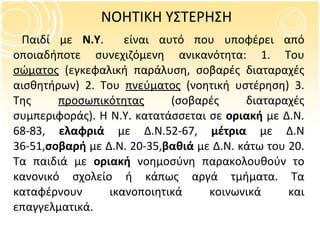 ΝΟΗΤΙΚΗ ΥΣΤΕΡΗΣΗ Παιδί με  Ν.Υ .  είναι αυτό που υποφέρει από οποιαδήποτε συνεχιζόμενη ανικανότητα: 1. Του  σώματος  (εγκεφαλική παράλυση, σοβαρές διαταραχές αισθητήρων) 2. Του  πνεύματος  (νοητική υστέρηση) 3. Της  προσωπικότητας  (σοβαρές διαταραχές συμπεριφοράς). Η Ν.Υ. κατατάσσεται σε  οριακή  με Δ.Ν. 68-83,  ελαφριά  με Δ.Ν.52-67,  μέτρια  με   Δ.Ν 36-51, σοβαρή  με Δ.Ν. 20-35, βαθιά  με Δ.Ν. κάτω του 20. Τα παιδιά με  οριακή  νοημοσύνη παρακολουθούν το κανονικό σχολείο ή κάπως αργά τμήματα. Τα καταφέρνουν ικανοποιητικά κοινωνικά και επαγγελματικά.  