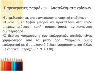 Παρενέργειες φαρμάκων –Αποτελέσματα κρίσεων Ευερεθιστότητα, υπερκινητικότητα, νοητική επιδείνωση. Η ίδια η επιληψία μπορεί να προκαλέσει στο παιδί υπερκινητικότητα, κακή συμπεριφορά, αντικοινωνική συμπεριφορά. Ο δείκτης νοημοσύνης των επιληπτικών παιδιών είναι χαμηλότερος από το μέσο όρο. Υπάρχουν όμως επιληπτικοί με φυσιολογικό δείκτη νοημοσύνης και άλλοι με νοητική υπεροχή ( (Δ.Ν. > 130). 