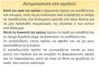 Αντιμετώπιση στο σχολείο Κατά την ώρα της κρίσης  ο άρρωστος πρέπει να τοποθετείται στο πάτωμα, ώστε να μη κινδυνεύει από εισρόφηση κι ακόμη να τοποθετείται ένα διπλωμένο μαντήλι στα πίσω δόντια για να μην προκληθεί ταυματισμός της γλώσσας ή των ούλων από δάγκωμα. Μετά τη διακοπή της κρίσης  πρέπει το παιδί να τοποθετείται σε ήσυχο δωμάτιο μέχρι να ανακτήσει τις αισθήσεις του. Αν ακολουθήσει ύπνος πρέπει να αφεθεί και να μη γίνει προσπάθεια να ξυπνήσει.  Ο εκπαιδευτικός πρέπει να συνεργάζεται στενά με τους γονείς του παιδιού και να γνωρίζει τη φαρμακευτική αγωγή και τις παρενέργειες, ώστε να είναι σε θέση να χειρίζεται το παιδί  όσο γίνεται καλύτερα. 