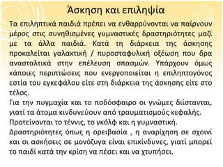 Άσκηση και επιληψία Τα επιληπτικά παιδιά πρέπει να ενθαρρύνονται να παίρνουν μέρος στις συνηθισμένες γυμναστικές δραστηριότητες μαζί με τα άλλα παιδιά. Κατά τη διάρκεια της άσκησης προκαλείται γαλακτική / πυροσταφυλική οξέωση που δρα ανασταλτικά στην επέλευση σπασμών. Υπάρχουν όμως κάποιες περιπτώσεις που ενεργοποιείται η επιληπτογόνος εστία του εγκεφάλου είτε στη διάρκεια της άσκησης είτε στο τέλος. Για την πυγμαχία και το ποδόσφαιρο οι γνώμες διίστανται, γιατί τα άτομα κινδυνεύουν από τραυματισμούς κεφαλής.  Προτείνονται το τέννις, το γκόλφ και η γυμναστική. Δραστηριότητες όπως η ορειβασία , η αναρίχηση σε σχοινί και οι ασκήσεις σε μονόζυγα είναι επικίνδυνες, γιατί μπορεί το παιδί κατά την κρίση να πέσει και να χτυπήσει. 