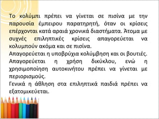 Το κολύμπι πρέπει να γίνεται σε πισίνα με την παρουσία έμπειρου παρατηρητή, όταν οι κρίσεις επέρχονται κατά αραιά χρονικά διαστήματα. Άτομα με συχνές επιληπτικές κρίσεις απαγορεύεται να κολυμπούν ακόμα και σε πισίνα. Απαγορεύεται η υποβρύχια κολύμβηση και οι βουτιές. Απαγορεύεται η χρήση δικύκλου, ενώ η χρησιμοποίηση αυτοκινήτου πρέπει να γίνεται με περιορισμούς. Γενικά η άθληση στα επιληπτικά παιδιά πρέπει να εξατομικεύεται. 