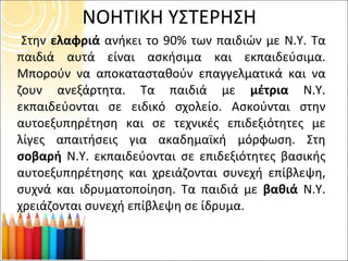 ΝΟΗΤΙΚΗ ΥΣΤΕΡΗΣΗ Στην  ελαφριά  ανήκει το 90% των παιδιών με Ν.Υ. Τα παιδιά αυτά είναι ασκήσιμα και εκπαιδεύσιμα. Μπορούν να αποκατασταθούν επαγγελματικά και να ζουν ανεξάρτητα. Τα παιδιά με  μέτρια  Ν.Υ. εκπαιδεύονται σε ειδικό σχολείο. Ασκούνται στην αυτοεξυπηρέτηση και σε τεχνικές επιδεξιότητες με λίγες απαιτήσεις για ακαδημαϊκή μόρφωση. Στη  σοβαρή  Ν.Υ. εκπαιδεύονται σε επιδεξιότητες βασικής αυτοεξυπηρέτησης και χρειάζονται συνεχή επίβλεψη, συχνά και ιδρυματοποίηση. Τα παιδιά με  βαθιά  Ν.Υ. χρειάζονται συνεχή επίβλεψη σε ίδρυμα. 