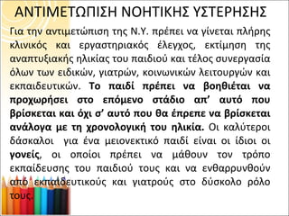 ΑΝΤΙΜΕΤΩΠΙΣΗ ΝΟΗΤΙΚΗΣ ΥΣΤΕΡΗΣΗΣ Για την αντιμετώπιση της Ν.Υ. πρέπει να γίνεται πλήρης κλινικός και εργαστηριακός έλεγχος, εκτίμηση της αναπτυξιακής ηλικίας του παιδιού και τέλος συνεργασία όλων των ειδικών, γιατρών, κοινωνικών λειτουργών και εκπαιδευτικών.  Το παιδί πρέπει να βοηθιέται να προχωρήσει στο επόμενο στάδιο απ’ αυτό που βρίσκεται και όχι σ’ αυτό που θα έπρεπε να βρίσκεται ανάλογα με τη χρονολογική του ηλικία.  Οι καλύτεροι δάσκαλοι  για ένα μειονεκτικό παιδί είναι οι ίδιοι οι  γονείς , οι οποίοι πρέπει να μάθουν τον τρόπο εκπαίδευσης του παιδιού τους και να ενθαρρυνθούν από εκπαιδευτικούς και γιατρούς στο δύσκολο ρόλο τους.  
