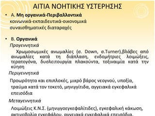 ΑΙΤΙΑ ΝΟΗΤΙΚΗΣ ΥΣΤΕΡΗΣΗΣ Α.  Μη οργανικά-Περιβαλλοντικά  κοινωνικά-εκπαιδευτικά-οικονομικά συναισθηματικές διαταραχές   Β.  Οργανικά  Προγεννητικά Χρωμοσωμικές ανωμαλίες   (σ.  Down,  σ. Turner) ,βλάβες από ανωμαλίες κατά τη διάπλαση, ενδομήτριες λοιμώξεις, τερατογόνα, δυσλειτουργία πλακούντα, τοξιναιμία κατά την κύηση  Περιγεννητικά   Προωρότητα και επιπλοκές, μικρό βάρος νεογνού, υποξία, τραύμα κατά τον τοκετό, μηνιγγίτιδα, αγγειακά εγκεφαλικά επεισόδια  Μεταγεννητικά Λοιμώξεις Κ.Ν.Σ. (μηνιγγοεγκεφαλίτιδες), εγκεφαλική κάκωση, ακτινοβολία εγκεφάλου, αγγειακά εγκεφαλικά επεισόδια, δηλητηριάσεις, σπασμοί, βαριά υποθερψία, εγκεφαλοπάθειες 