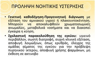 Γενετική καθοδήγηση-Προγεννητική διάγνωση  με εξέταση του αμνιακού υγρού ή πλακουντοκέντηση. Μπορούν να αποκαλυφθούν χρωματοσωμικές ανωμαλίες, μεταβολικά νοσήματα και να διακοπεί έγκαιρα η κύηση. Σχολαστική παρακολούθηση της εγκύου : υγιεινό περιβάλλον, σωστή διατροφή, συχνή κλινική εξέταση, αποφυγή λοιμώξεων, όπως ερυθράς, έλεγχος της ομάδας αίματος της εγκύου για την πρόβλεψη πυρηνικού ίκτερου, αποφυγή χρήσης φαρμάκων, μη έκθεση σε ακτινοβο ΠΡΟΛΗΨΗ ΝΟΗΤΙΚΗΣ ΥΣΤΕΡΗΣΗΣ 