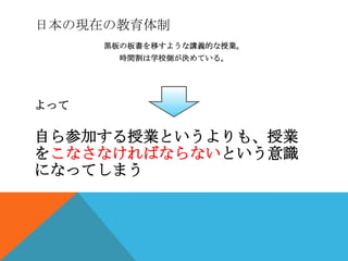 日本の現在の教育体制
      黒板の板書を移すような講義的な授業。
        時間割は学校側が決めている。




よって

自ら参加する授業というよりも、授業
をこなさなければならないという意識
になってしまう
 