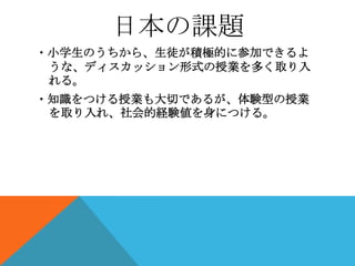 日本の課題
・小学生のうちから、生徒が積極的に参加できるよ
 うな、ディスカッション形式の授業を多く取り入
 れる。
・知識をつける授業も大切であるが、体験型の授業
 を取り入れ、社会的経験値を身につける。
 