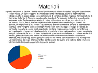 Materiali Il piano armonico, la catena, l'anima ed altri piccoli rinforzi interni alla cassa vengono costruiti con l'abete rosso, un legno leggero, ma molto resistente ed elastico, adatto a trasmettere le vibrazioni, che a questo scopo viene selezionato di venatura diritta e regolare (famoso l'abete di risonanza della Val di Fiemme e anche della foresta di Paneveggio, in Trentino e quello della Valcanale e del Tarvisiano in provincia di Udine, utilizzato da secoli per la costruzione di strumenti). Fondo, fasce, manico - spesso anche il ponticello - sono in legno d'acero dei Balcani, un legno duro e più "sordo" il cui compito è quello di riflettere più che di trasmettere il suono; a volte vengono usati anche legni meno nobili come il pioppo, il faggio o il salice. Le parti della montatura - come piroli, capotasto, cordiera, reggicordiera, bottone e mentoniera - sono realizzate in legno duro da ebanisteria, soprattutto ebano, palissandro o bosso; capotasto e reggicordiera a volte sono in osso, la tastiera è quasi sempre di ebano, la cordiera a volte è di metallo, plastica o carbonio. Alcuni strumenti antichi erano rifiniti in avorio o riccamente intarsiati, ma anche oggi alcune parti possono essere rifinite con intarsi in osso o madreperla. La stagionatura dei legni è fondamentale per la qualità del suono e la stabilità dello strumento ed i legni più stagionati sono molto ricercati e quotati. 