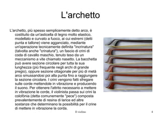 L'archetto L'archetto, più spesso semplicemente detto arco, è costituito da un'asticella di legno molto elastico, modellato e curvato a fuoco, ai cui estremi (detti punta e tallone) viene agganciato, mediante un'operazione tecnicamente definita "incrinatura" (talvolta anche "crinatura"), un fascio di crini di coda di cavallo maschio, tenuto teso da un meccanismo a vite chiamato nasetto. La bacchetta può avere sezione circolare per tutta la sua lunghezza (più frequente negli archi di grande pregio), oppure sezione ottagonale per più di metà arco smussandosi poi alla punta fino a raggiungere la sezione circolare. I crini vengono fatti sfregare sulle corde mettendole in vibrazione e producendo il suono. Per ottenere l'attrito necessario a mettere in vibrazione le corde, il violinista passa sui crini la colofònia (detta comunemente "pece") composta prevalentemente di resina di larice ed altre sostanze che determinano la possibilità per il crine di mettere in vibrazione la corda. 