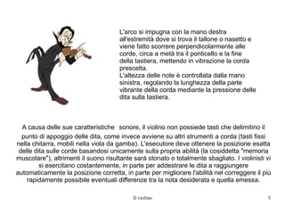 A causa delle sue caratteristiche   sonore, il violino non possiede tasti che delimitino il punto di appoggio delle dita, come invece avviene su altri strumenti a corda (tasti fissi nella chitarra, mobili nella viola da gamba). L'esecutore deve ottenere la posizione esatta delle dita sulle corde basandosi unicamente sulla propria abilità (la cosiddetta "memoria muscolare"), altrimenti il suono risultante sarà stonato o totalmente sbagliato. I violinisti vi si esercitano costantemente, in parte per addestrare le dita a raggiungere automaticamente la posizione corretta, in parte per migliorare l'abilità nel correggere il più rapidamente possibile eventuali differenze tra la nota desiderata e quella emessa. L'arco si impugna con la mano destra all'estremità dove si trova il tallone o nasetto e viene fatto scorrere perpendicolarmente alle corde, circa a metà tra il ponticello e la fine della tastiera, mettendo in vibrazione la corda prescelta. L'altezza delle note è controllata dalla mano sinistra, regolando la lunghezza della parte vibrante della corda mediante la pressione delle dita sulla tastiera. 