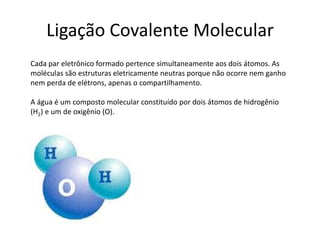 Ligação Covalente Molecular
Cada par eletrônico formado pertence simultaneamente aos dois átomos. As
moléculas são estruturas eletricamente neutras porque não ocorre nem ganho
nem perda de elétrons, apenas o compartilhamento.

A água é um composto molecular constituído por dois átomos de hidrogênio
(H2) e um de oxigênio (O).
 