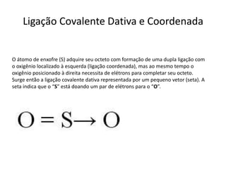 Ligação Covalente Dativa e Coordenada


O átomo de enxofre (S) adquire seu octeto com formação de uma dupla ligação com
o oxigênio localizado à esquerda (ligação coordenada), mas ao mesmo tempo o
oxigênio posicionado à direita necessita de elétrons para completar seu octeto.
Surge então a ligação covalente dativa representada por um pequeno vetor (seta). A
seta indica que o “S” está doando um par de elétrons para o “O”.
 