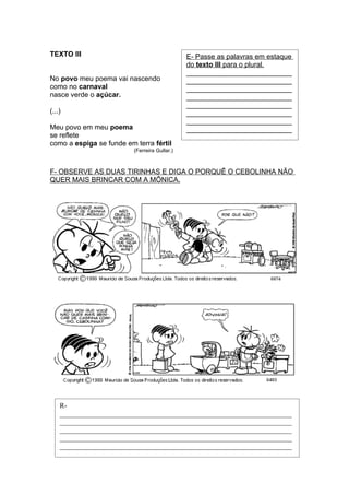 TEXTO III                                      E- Passe as palavras em estaque
                                               do texto III para o plural.
                                               ___________________________
No povo meu poema vai nascendo                 ___________________________
como no carnaval                               ___________________________
nasce verde o açúcar.                          ___________________________
                                               ___________________________
(...)                                          ___________________________
                                               ___________________________
Meu povo em meu poema                          ___________________________
se reflete
como a espiga se funde em terra fértil
                          (Ferreira Gullar.)



F- OBSERVE AS DUAS TIRINHAS E DIGA O PORQUÊ O CEBOLINHA NÃO
QUER MAIS BRINCAR COM A MÔNICA.




    R-
    __________________________________________________________________
    __________________________________________________________________
    __________________________________________________________________
    __________________________________________________________________
    __________________________________________________________________
 